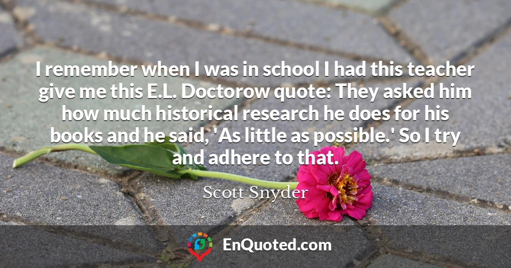 I remember when I was in school I had this teacher give me this E.L. Doctorow quote: They asked him how much historical research he does for his books and he said, 'As little as possible.' So I try and adhere to that.