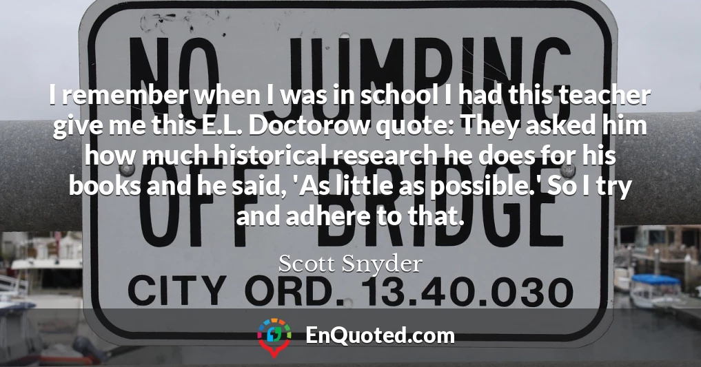 I remember when I was in school I had this teacher give me this E.L. Doctorow quote: They asked him how much historical research he does for his books and he said, 'As little as possible.' So I try and adhere to that.