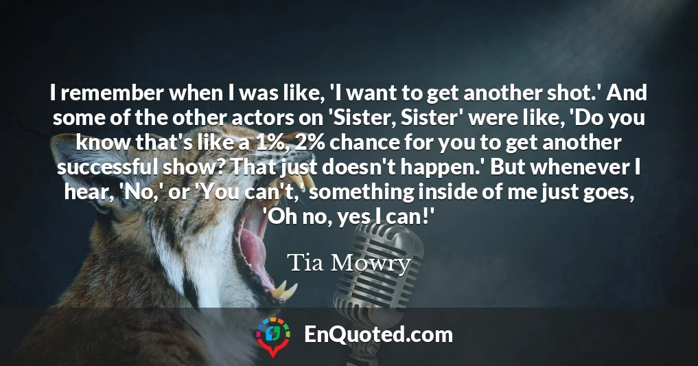 I remember when I was like, 'I want to get another shot.' And some of the other actors on 'Sister, Sister' were like, 'Do you know that's like a 1%, 2% chance for you to get another successful show? That just doesn't happen.' But whenever I hear, 'No,' or 'You can't,' something inside of me just goes, 'Oh no, yes I can!'