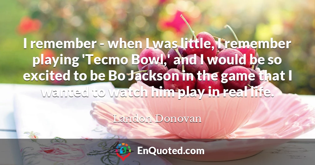 I remember - when I was little, I remember playing 'Tecmo Bowl,' and I would be so excited to be Bo Jackson in the game that I wanted to watch him play in real life.