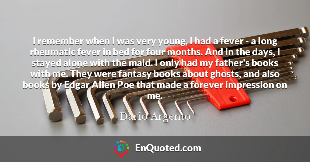 I remember when I was very young, I had a fever - a long rheumatic fever in bed for four months. And in the days, I stayed alone with the maid. I only had my father's books with me. They were fantasy books about ghosts, and also books by Edgar Allen Poe that made a forever impression on me.