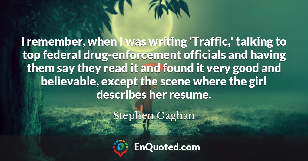 I remember, when I was writing 'Traffic,' talking to top federal drug-enforcement officials and having them say they read it and found it very good and believable, except the scene where the girl describes her resume.