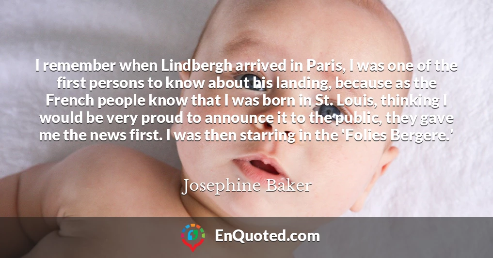 I remember when Lindbergh arrived in Paris, I was one of the first persons to know about his landing, because as the French people know that I was born in St. Louis, thinking I would be very proud to announce it to the public, they gave me the news first. I was then starring in the 'Folies Bergere.'