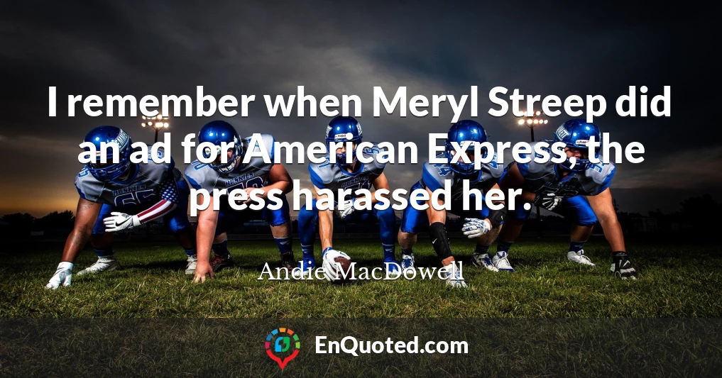 I remember when Meryl Streep did an ad for American Express, the press harassed her.