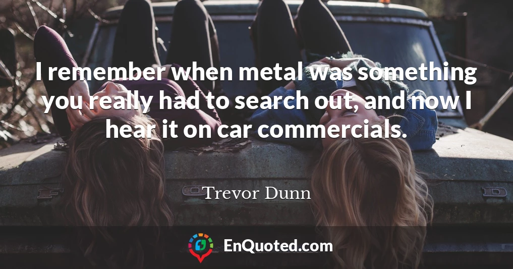 I remember when metal was something you really had to search out, and now I hear it on car commercials.