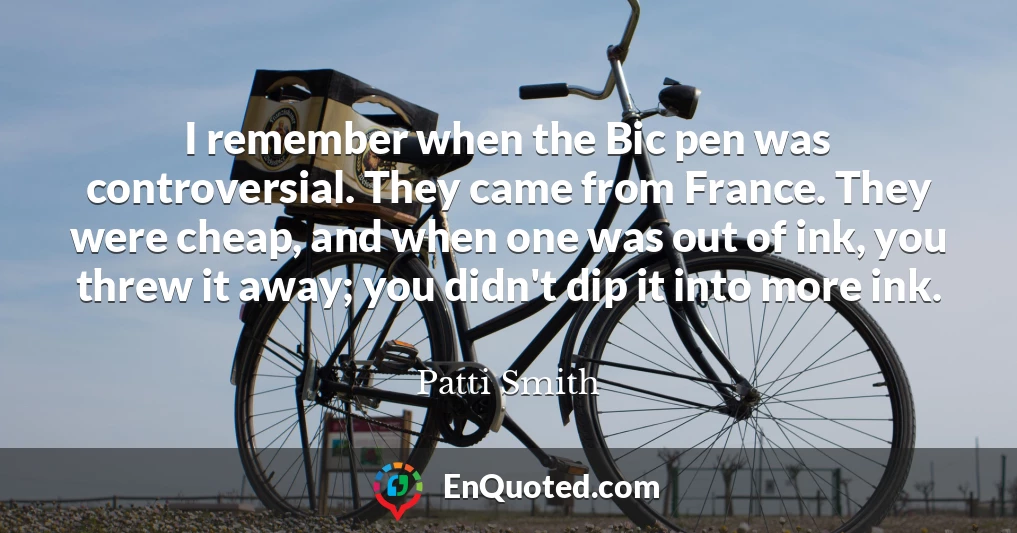 I remember when the Bic pen was controversial. They came from France. They were cheap, and when one was out of ink, you threw it away; you didn't dip it into more ink.