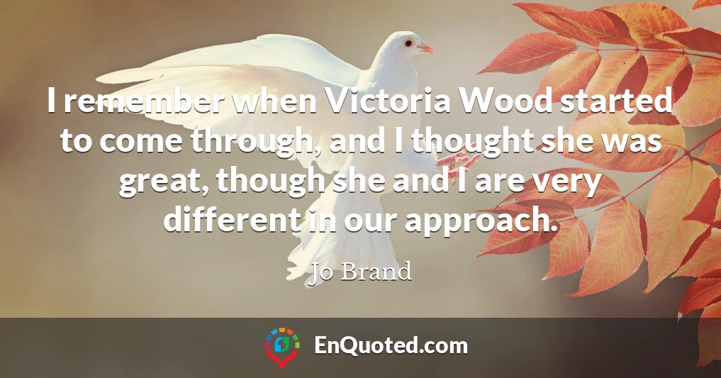 I remember when Victoria Wood started to come through, and I thought she was great, though she and I are very different in our approach.