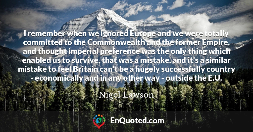 I remember when we ignored Europe and we were totally committed to the Commonwealth and the former Empire, and thought imperial preference was the only thing which enabled us to survive, that was a mistake, and it's a similar mistake to feel Britain can't be a hugely successfully country - economically and in any other way - outside the E.U.