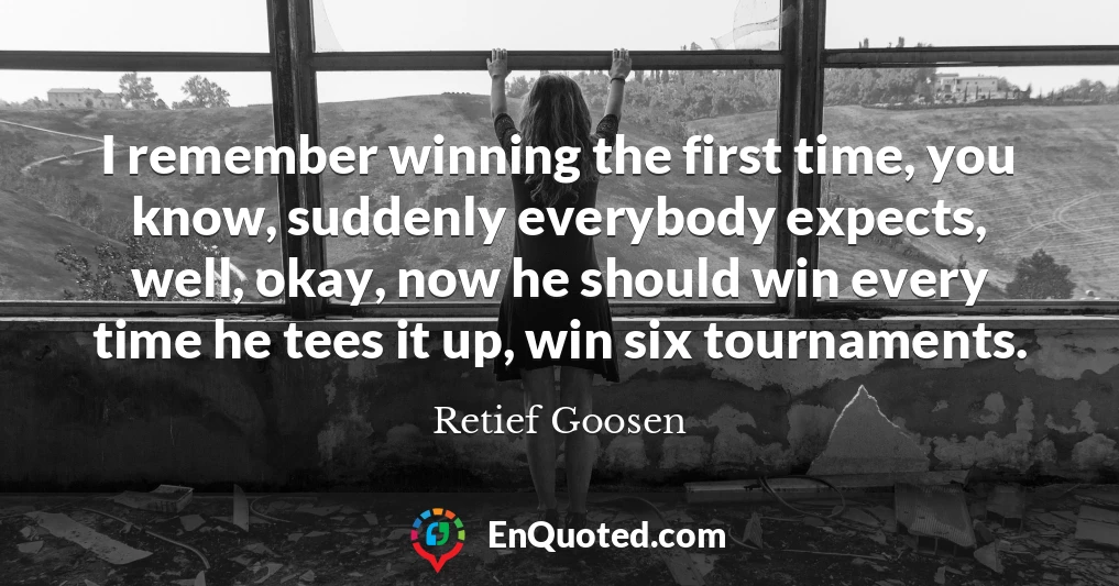 I remember winning the first time, you know, suddenly everybody expects, well, okay, now he should win every time he tees it up, win six tournaments.