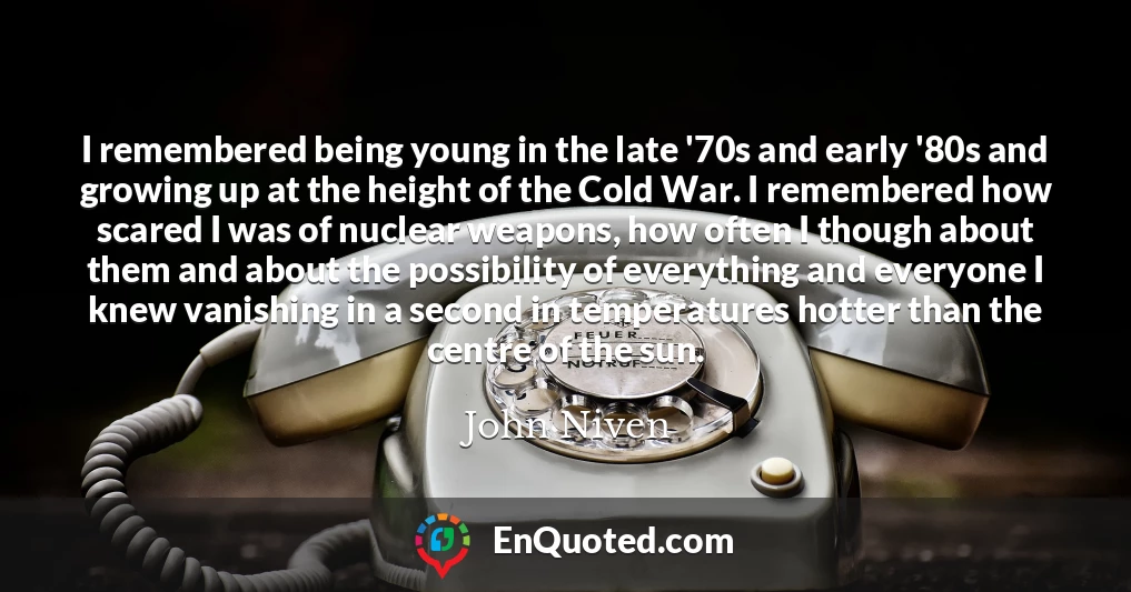 I remembered being young in the late '70s and early '80s and growing up at the height of the Cold War. I remembered how scared I was of nuclear weapons, how often I though about them and about the possibility of everything and everyone I knew vanishing in a second in temperatures hotter than the centre of the sun.
