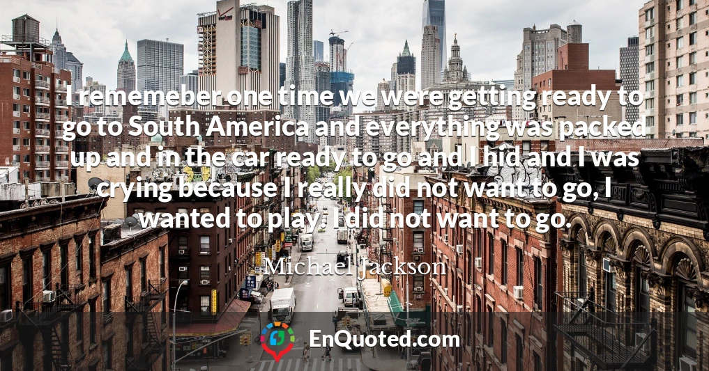 I rememeber one time we were getting ready to go to South America and everything was packed up and in the car ready to go and I hid and I was crying because I really did not want to go, I wanted to play. I did not want to go.