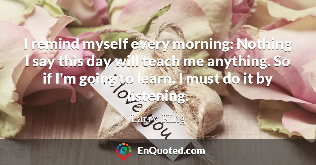 I remind myself every morning: Nothing I say this day will teach me anything. So if I'm going to learn, I must do it by listening.