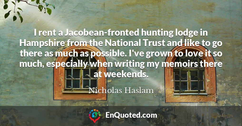 I rent a Jacobean-fronted hunting lodge in Hampshire from the National Trust and like to go there as much as possible. I've grown to love it so much, especially when writing my memoirs there at weekends.