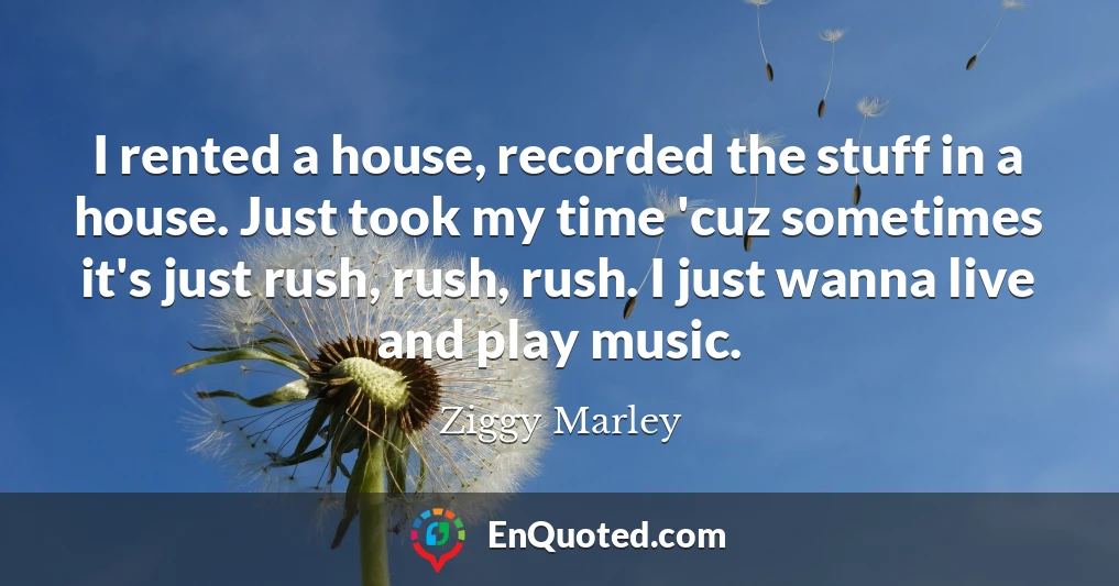 I rented a house, recorded the stuff in a house. Just took my time 'cuz sometimes it's just rush, rush, rush. I just wanna live and play music.