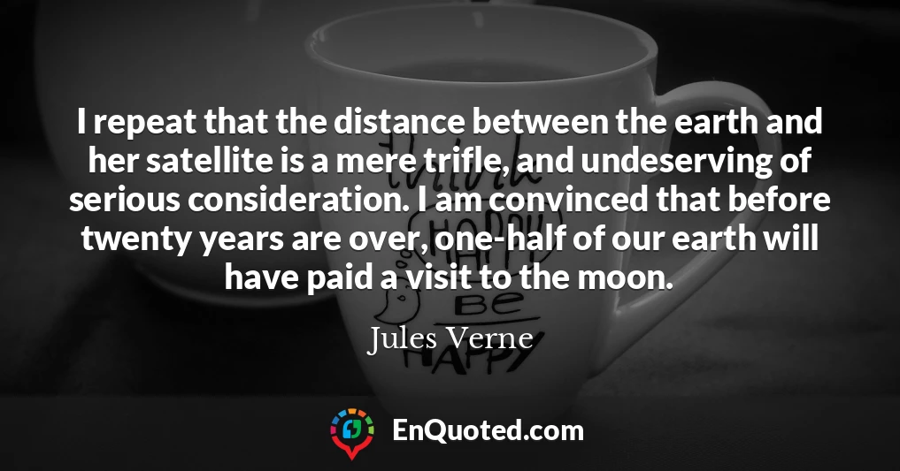 I repeat that the distance between the earth and her satellite is a mere trifle, and undeserving of serious consideration. I am convinced that before twenty years are over, one-half of our earth will have paid a visit to the moon.