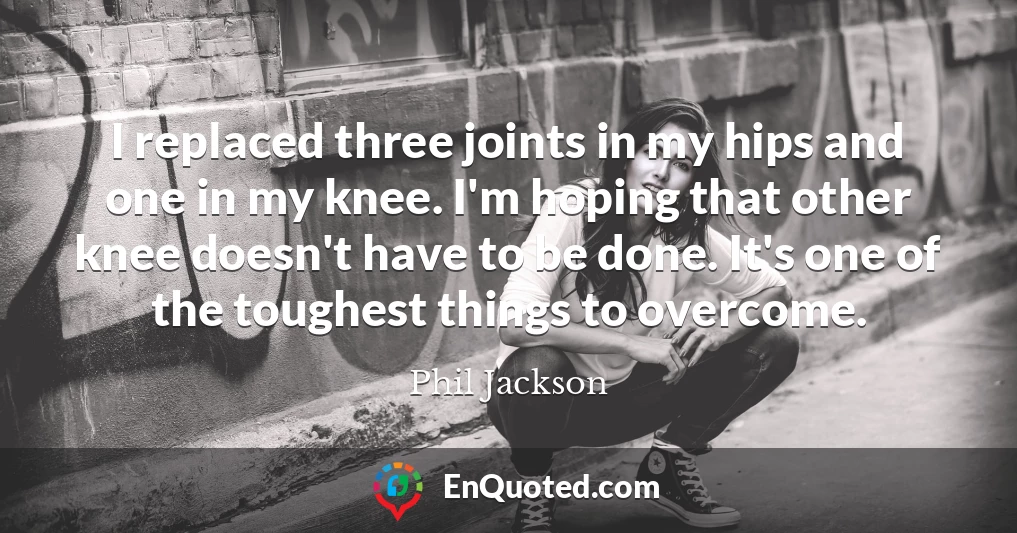 I replaced three joints in my hips and one in my knee. I'm hoping that other knee doesn't have to be done. It's one of the toughest things to overcome.