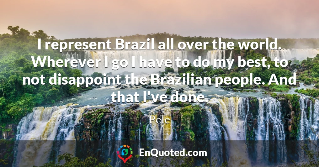 I represent Brazil all over the world. Wherever I go I have to do my best, to not disappoint the Brazilian people. And that I've done.
