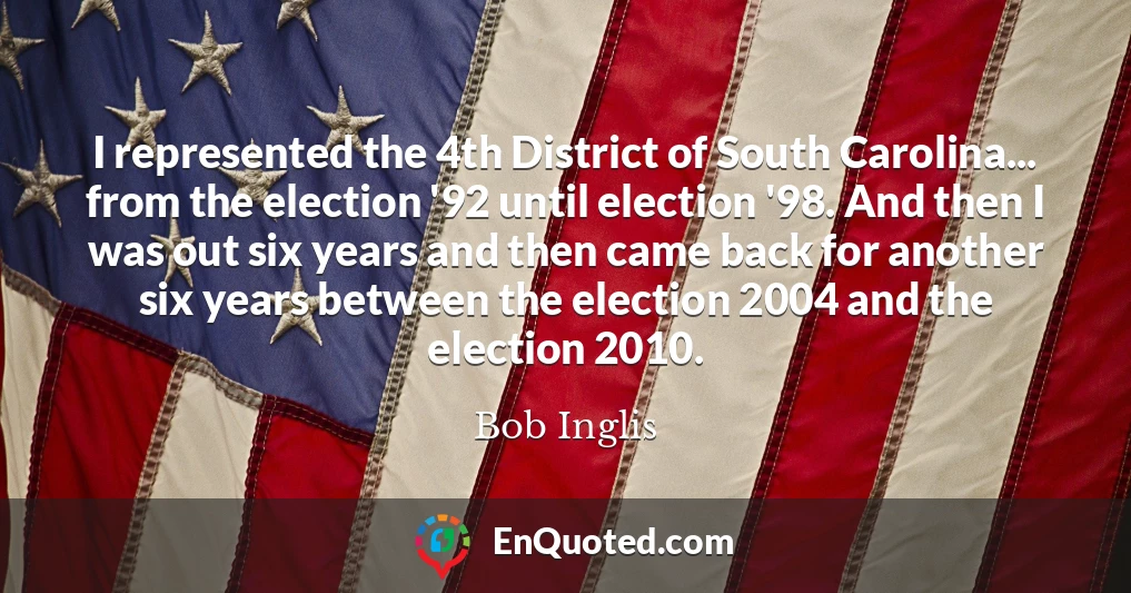 I represented the 4th District of South Carolina... from the election '92 until election '98. And then I was out six years and then came back for another six years between the election 2004 and the election 2010.