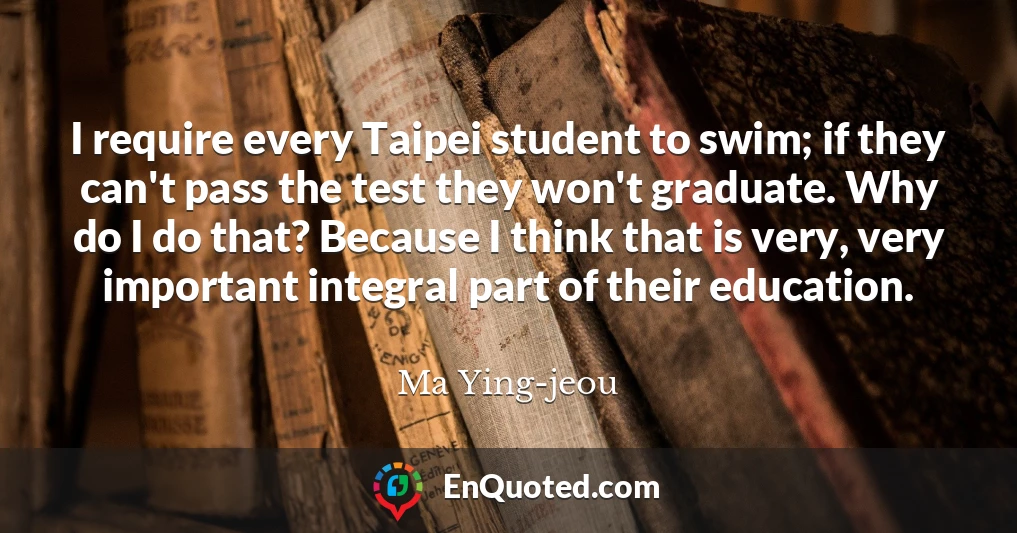I require every Taipei student to swim; if they can't pass the test they won't graduate. Why do I do that? Because I think that is very, very important integral part of their education.