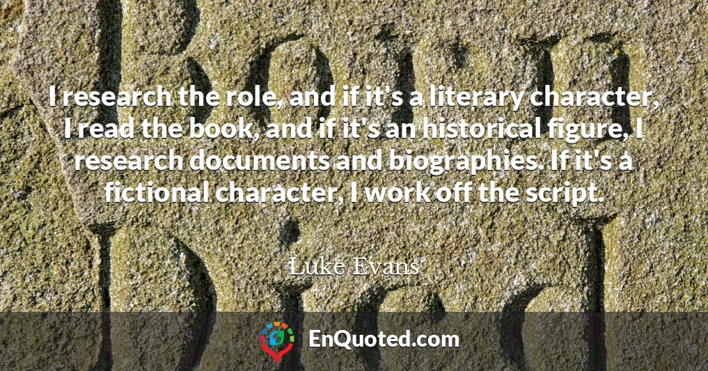 I research the role, and if it's a literary character, I read the book, and if it's an historical figure, I research documents and biographies. If it's a fictional character, I work off the script.