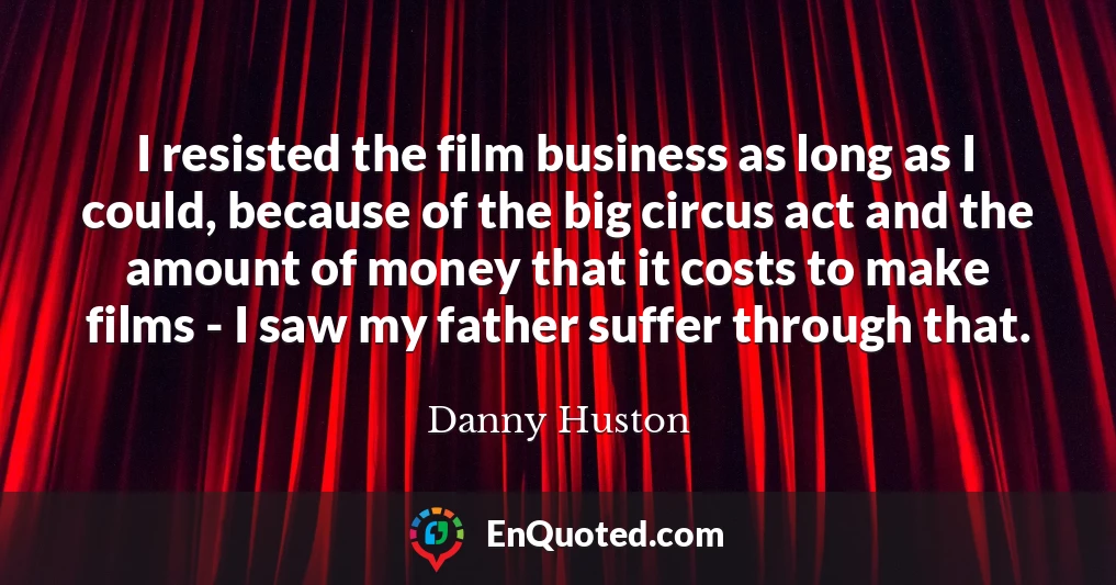 I resisted the film business as long as I could, because of the big circus act and the amount of money that it costs to make films - I saw my father suffer through that.