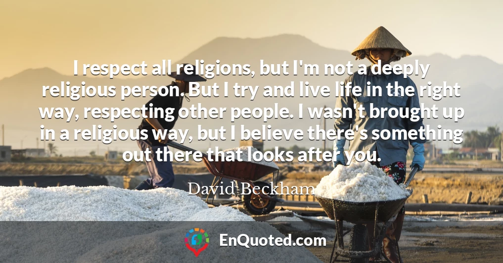 I respect all religions, but I'm not a deeply religious person. But I try and live life in the right way, respecting other people. I wasn't brought up in a religious way, but I believe there's something out there that looks after you.