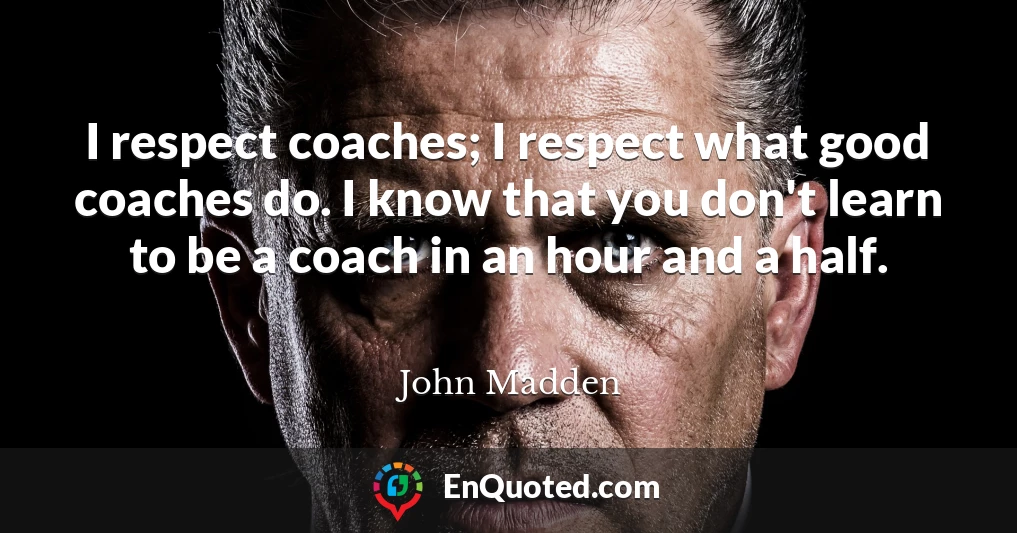 I respect coaches; I respect what good coaches do. I know that you don't learn to be a coach in an hour and a half.