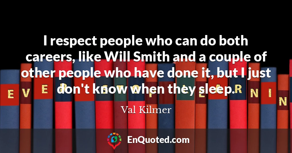 I respect people who can do both careers, like Will Smith and a couple of other people who have done it, but I just don't know when they sleep.