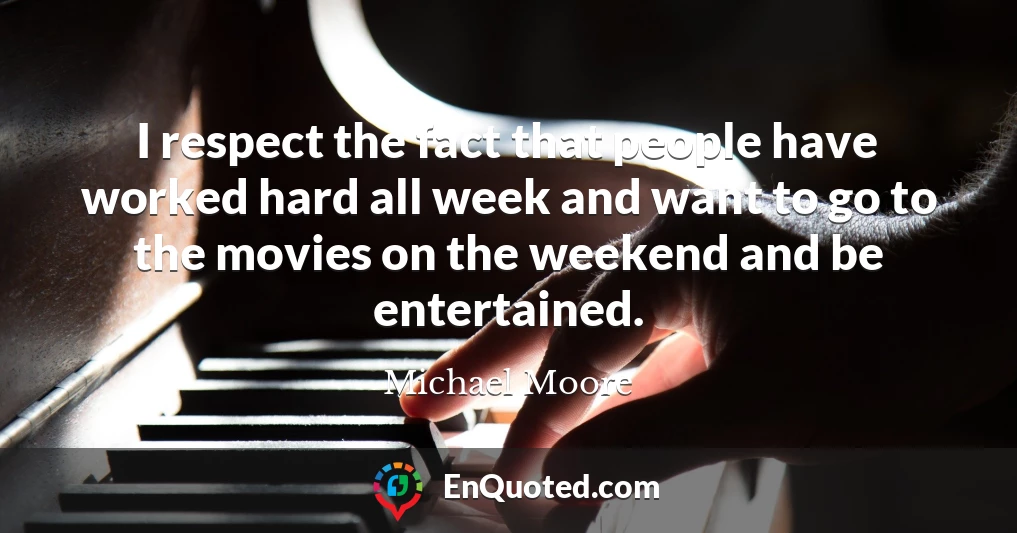 I respect the fact that people have worked hard all week and want to go to the movies on the weekend and be entertained.