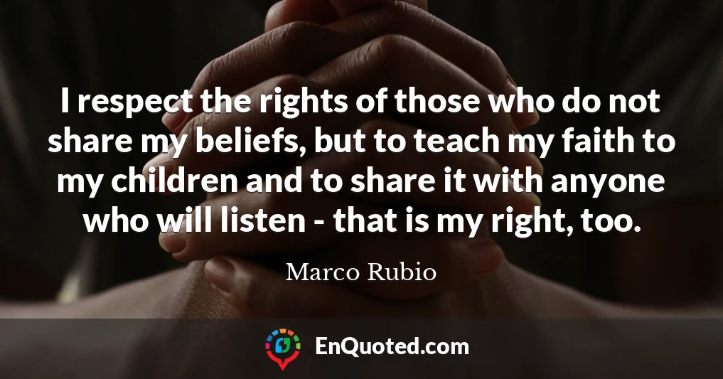 I respect the rights of those who do not share my beliefs, but to teach my faith to my children and to share it with anyone who will listen - that is my right, too.