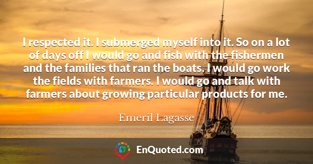I respected it. I submerged myself into it. So on a lot of days off I would go and fish with the fishermen and the families that ran the boats. I would go work the fields with farmers. I would go and talk with farmers about growing particular products for me.