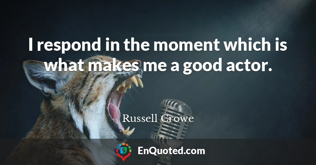 I respond in the moment which is what makes me a good actor.