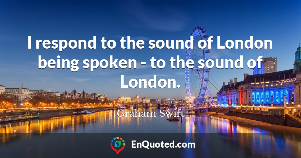 I respond to the sound of London being spoken - to the sound of London.