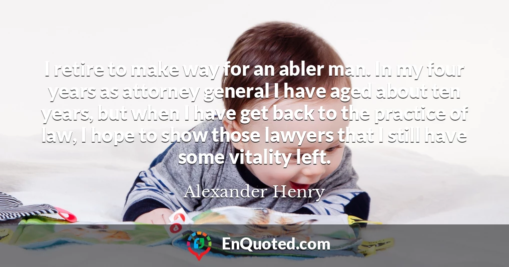 I retire to make way for an abler man. In my four years as attorney general I have aged about ten years, but when I have get back to the practice of law, I hope to show those lawyers that I still have some vitality left.