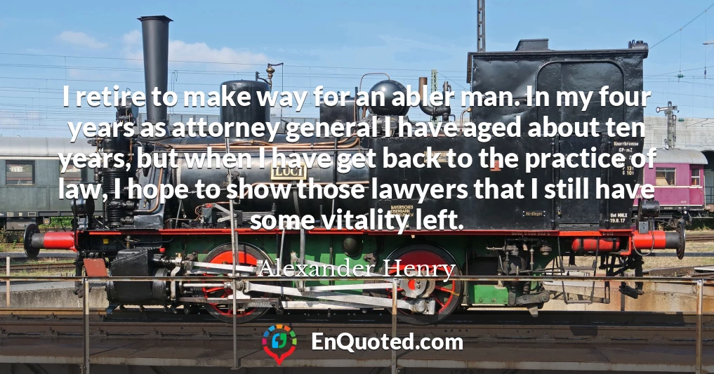 I retire to make way for an abler man. In my four years as attorney general I have aged about ten years, but when I have get back to the practice of law, I hope to show those lawyers that I still have some vitality left.