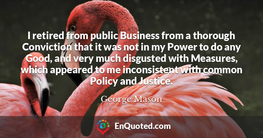 I retired from public Business from a thorough Conviction that it was not in my Power to do any Good, and very much disgusted with Measures, which appeared to me inconsistent with common Policy and Justice.