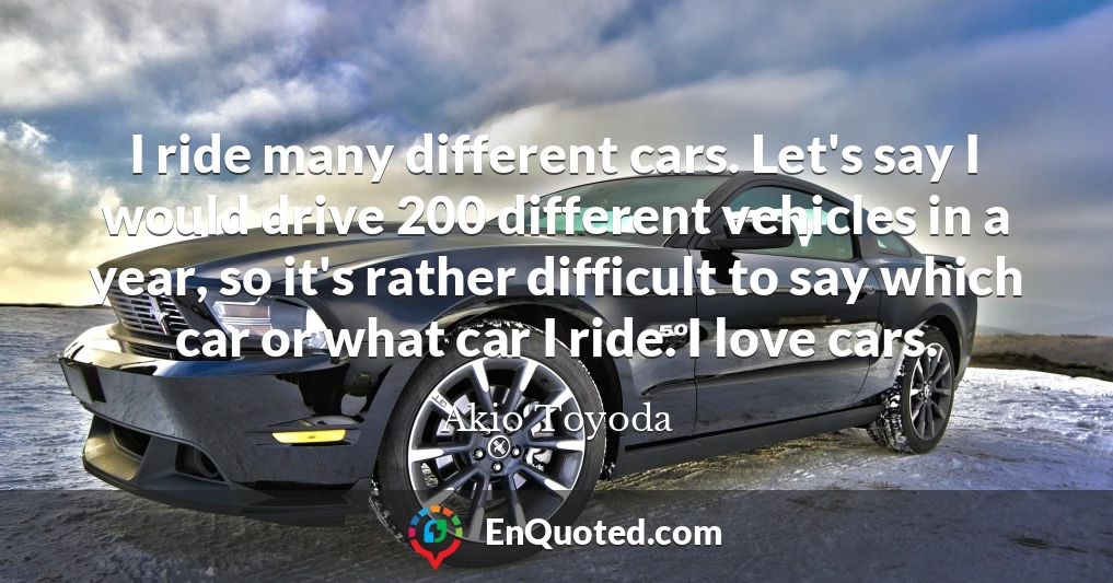 I ride many different cars. Let's say I would drive 200 different vehicles in a year, so it's rather difficult to say which car or what car I ride. I love cars.