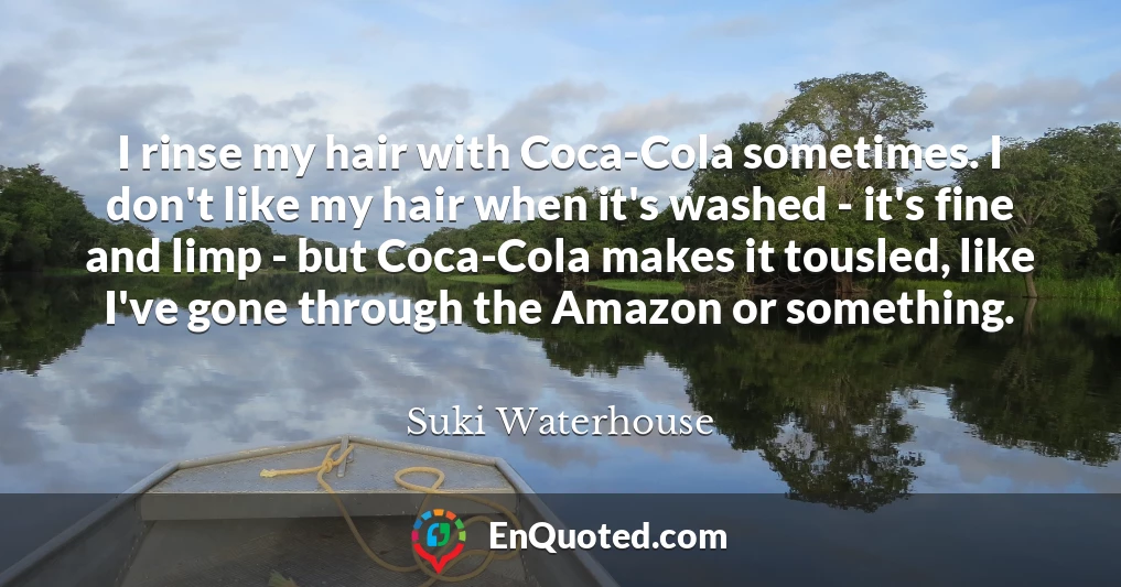 I rinse my hair with Coca-Cola sometimes. I don't like my hair when it's washed - it's fine and limp - but Coca-Cola makes it tousled, like I've gone through the Amazon or something.