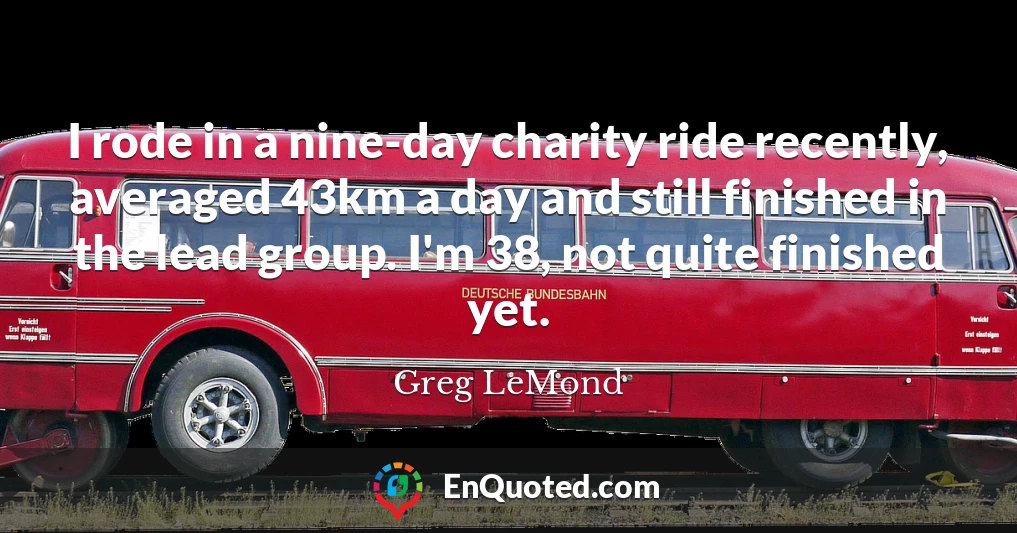 I rode in a nine-day charity ride recently, averaged 43km a day and still finished in the lead group. I'm 38, not quite finished yet.