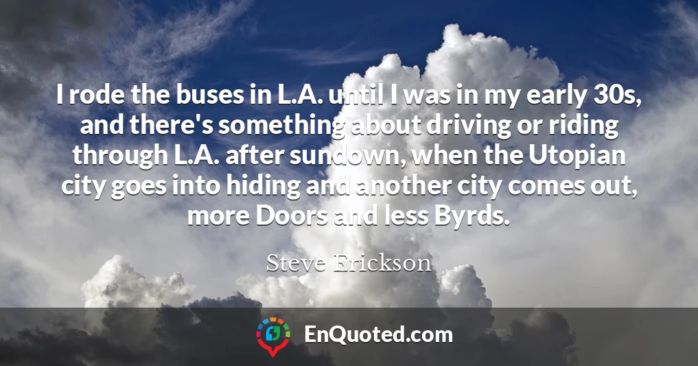 I rode the buses in L.A. until I was in my early 30s, and there's something about driving or riding through L.A. after sundown, when the Utopian city goes into hiding and another city comes out, more Doors and less Byrds.