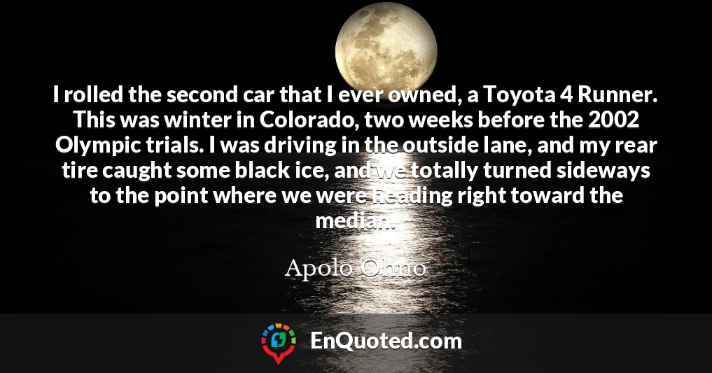 I rolled the second car that I ever owned, a Toyota 4 Runner. This was winter in Colorado, two weeks before the 2002 Olympic trials. I was driving in the outside lane, and my rear tire caught some black ice, and we totally turned sideways to the point where we were heading right toward the median.