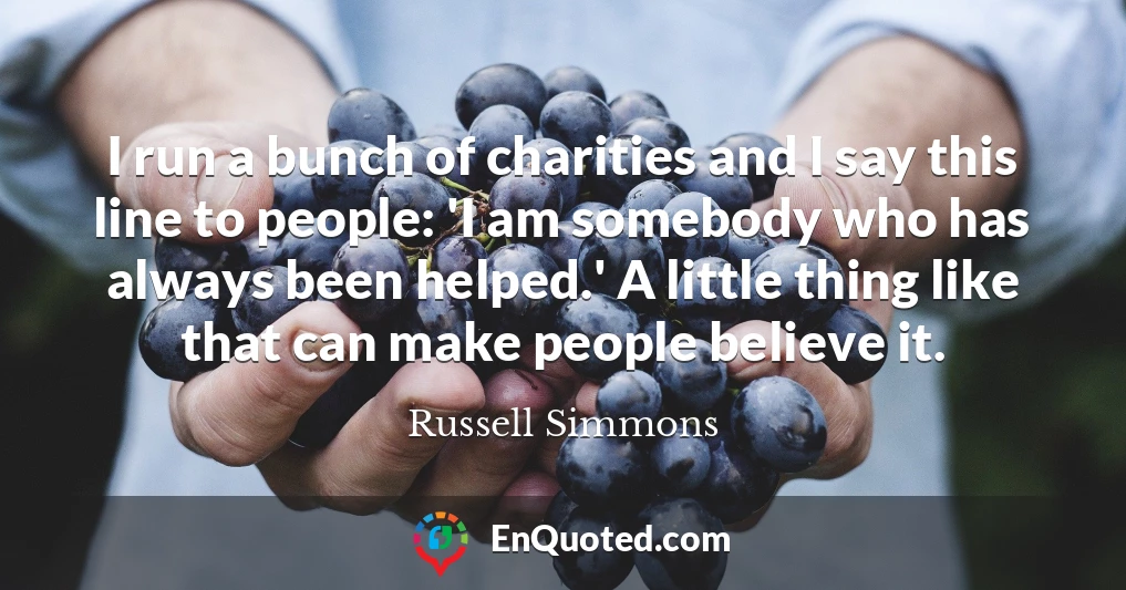 I run a bunch of charities and I say this line to people: 'I am somebody who has always been helped.' A little thing like that can make people believe it.