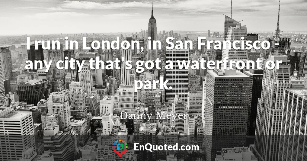 I run in London, in San Francisco - any city that's got a waterfront or park.