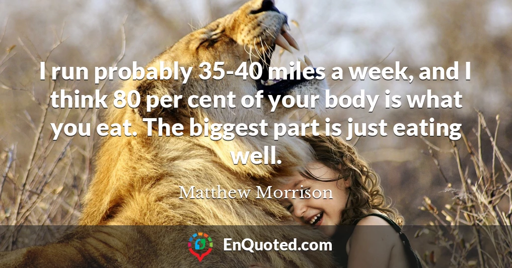 I run probably 35-40 miles a week, and I think 80 per cent of your body is what you eat. The biggest part is just eating well.