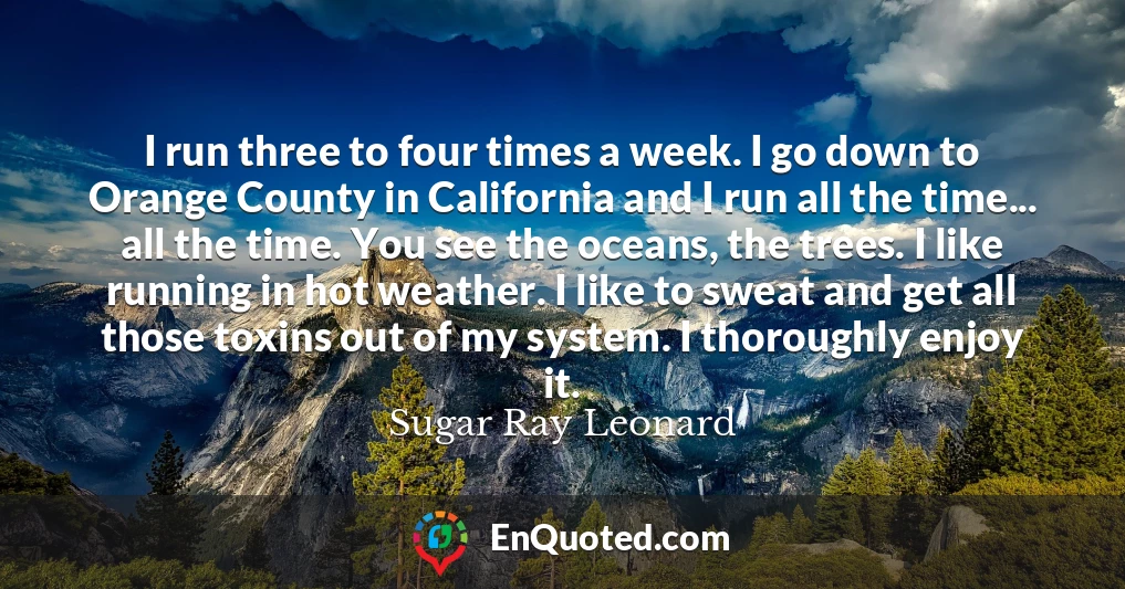 I run three to four times a week. I go down to Orange County in California and I run all the time... all the time. You see the oceans, the trees. I like running in hot weather. I like to sweat and get all those toxins out of my system. I thoroughly enjoy it.