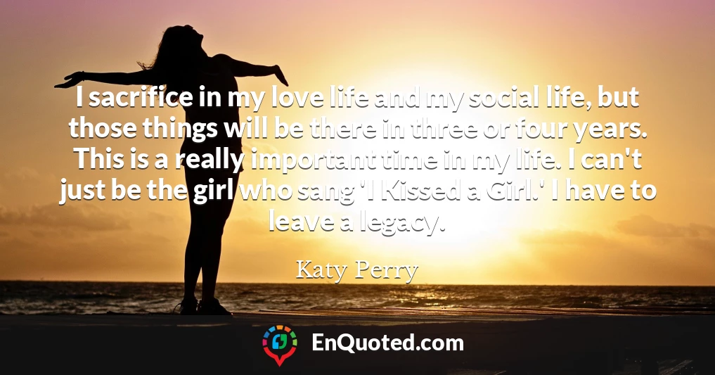 I sacrifice in my love life and my social life, but those things will be there in three or four years. This is a really important time in my life. I can't just be the girl who sang 'I Kissed a Girl.' I have to leave a legacy.