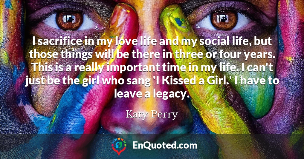 I sacrifice in my love life and my social life, but those things will be there in three or four years. This is a really important time in my life. I can't just be the girl who sang 'I Kissed a Girl.' I have to leave a legacy.