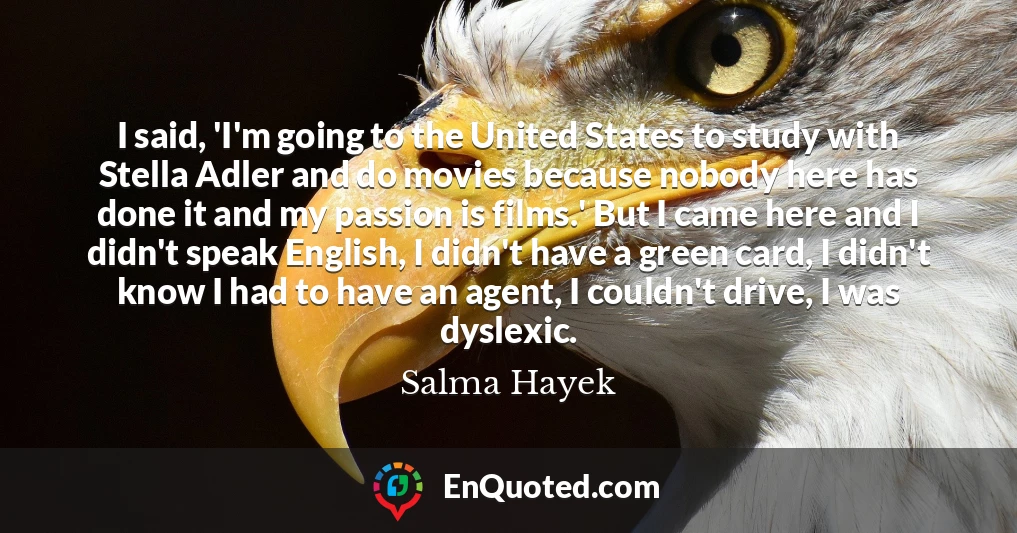 I said, 'I'm going to the United States to study with Stella Adler and do movies because nobody here has done it and my passion is films.' But I came here and I didn't speak English, I didn't have a green card, I didn't know I had to have an agent, I couldn't drive, I was dyslexic.