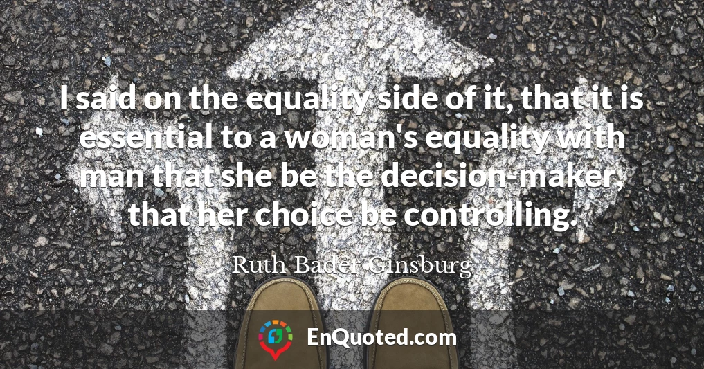 I said on the equality side of it, that it is essential to a woman's equality with man that she be the decision-maker, that her choice be controlling.