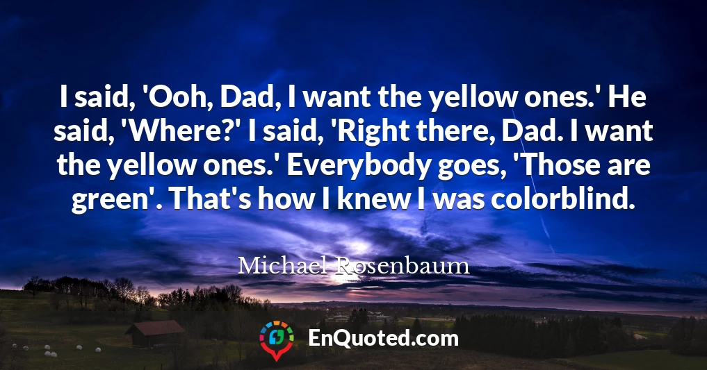 I said, 'Ooh, Dad, I want the yellow ones.' He said, 'Where?' I said, 'Right there, Dad. I want the yellow ones.' Everybody goes, 'Those are green'. That's how I knew I was colorblind.